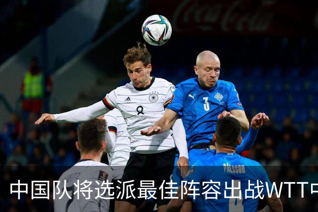 中国队将选派最佳阵容出战WTT中国大满贯赛
