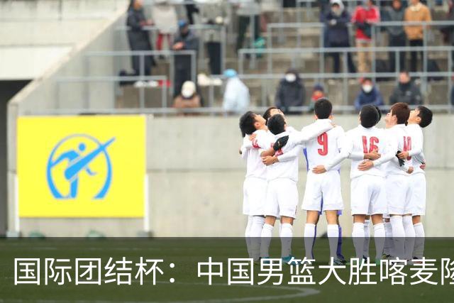 国际团结杯：中国男篮大胜喀麦隆队