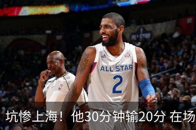 坑惨上海！他30分钟输20分 在场等于4打5，球迷：他一点作用都没有